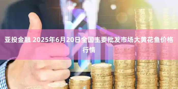 亚投金融 2025年6月20日全国主要批发市场大黄花鱼价格行情