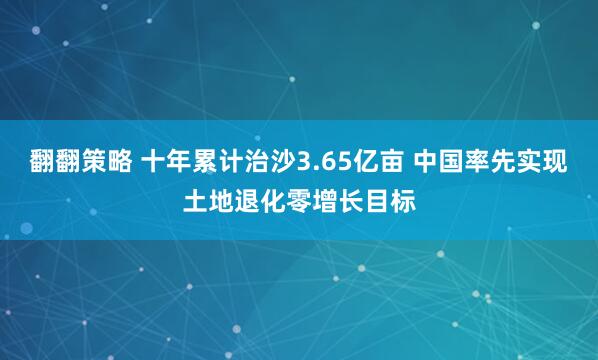 翻翻策略 十年累计治沙3.65亿亩 中国率先实现土地退化零增长目标