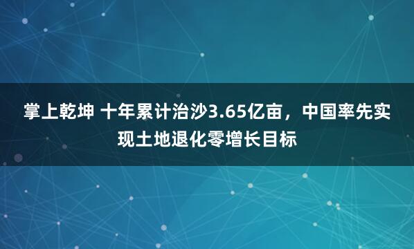 掌上乾坤 十年累计治沙3.65亿亩，中国率先实现土地退化零增长目标