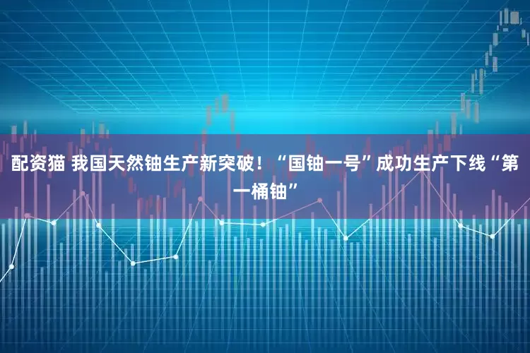 配资猫 我国天然铀生产新突破！“国铀一号”成功生产下线“第一桶铀”