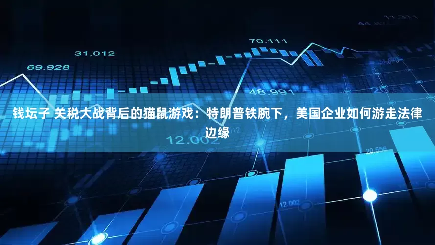 钱坛子 关税大战背后的猫鼠游戏：特朗普铁腕下，美国企业如何游走法律边缘