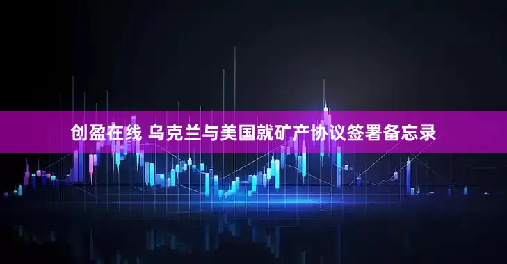 创盈在线 乌克兰与美国就矿产协议签署备忘录