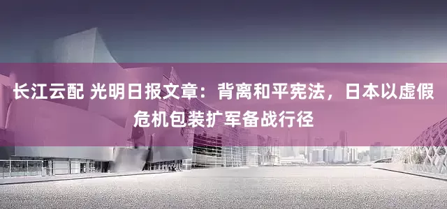 长江云配 光明日报文章：背离和平宪法，日本以虚假危机包装扩军备战行径