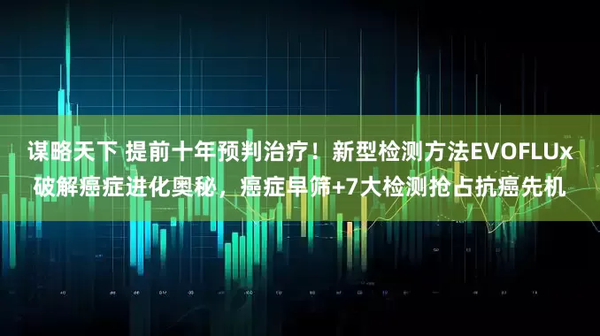 谋略天下 提前十年预判治疗！新型检测方法EVOFLUx破解癌症进化奥秘，癌症早筛+7大检测抢占抗癌先机