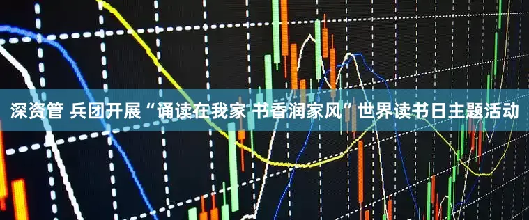 深资管 兵团开展“诵读在我家 书香润家风”世界读书日主题活动
