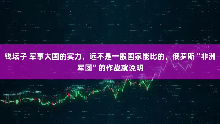 钱坛子 军事大国的实力，远不是一般国家能比的，俄罗斯“非洲军团”的作战就说明